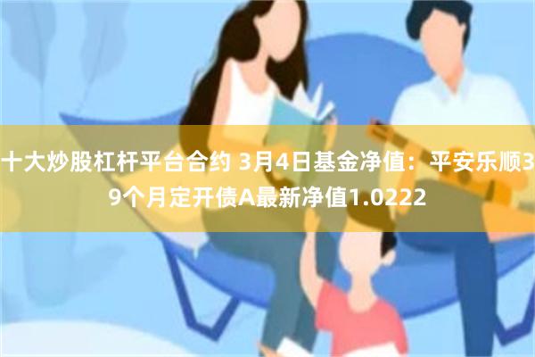 十大炒股杠杆平台合约 3月4日基金净值：平安乐顺39个月定开债A最新净值1.0222