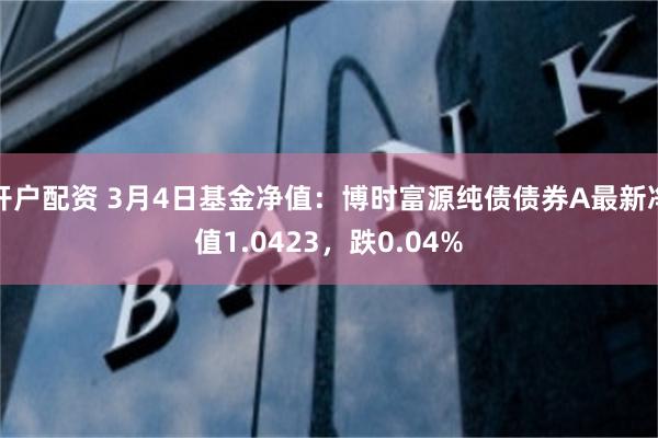 开户配资 3月4日基金净值：博时富源纯债债券A最新净值1.0423，跌0.04%