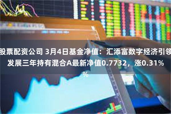 股票配资公司 3月4日基金净值：汇添富数字经济引领发展三年持有混合A最新净值0.7732，涨0.31%
