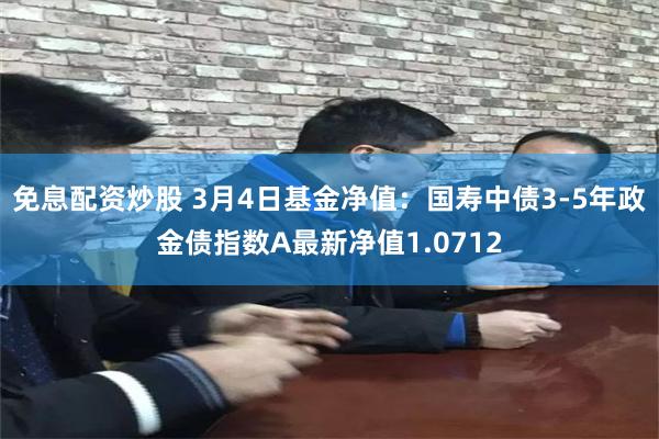 免息配资炒股 3月4日基金净值：国寿中债3-5年政金债指数A最新净值1.0712