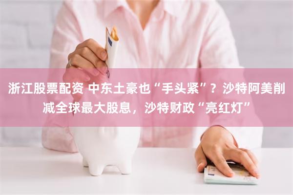 浙江股票配资 中东土豪也“手头紧”？沙特阿美削减全球最大股息，沙特财政“亮红灯”