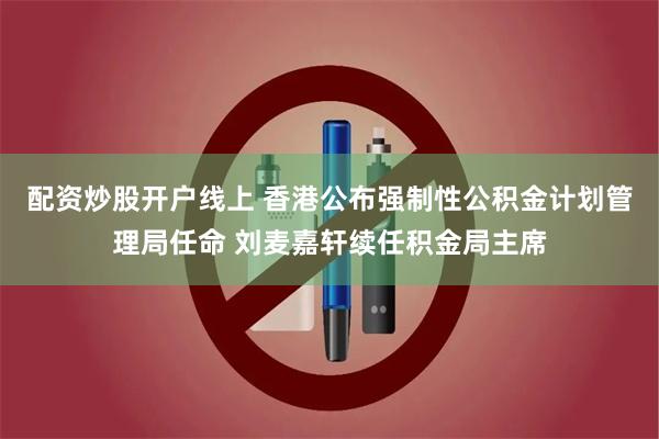 配资炒股开户线上 香港公布强制性公积金计划管理局任命 刘麦嘉轩续任积金局主席
