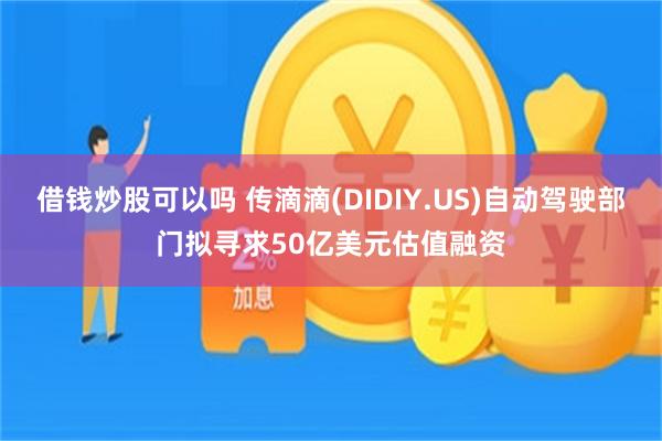 借钱炒股可以吗 传滴滴(DIDIY.US)自动驾驶部门拟寻求50亿美元估值融资