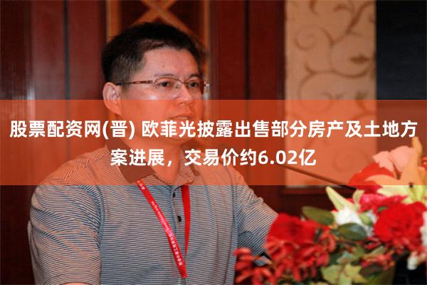股票配资网(晋) 欧菲光披露出售部分房产及土地方案进展，交易价约6.02亿