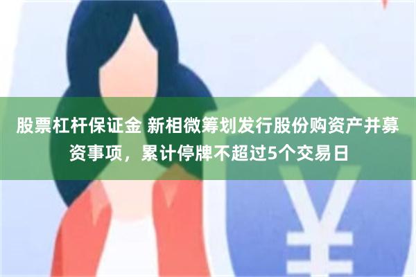 股票杠杆保证金 新相微筹划发行股份购资产并募资事项，累计停牌不超过5个交易日