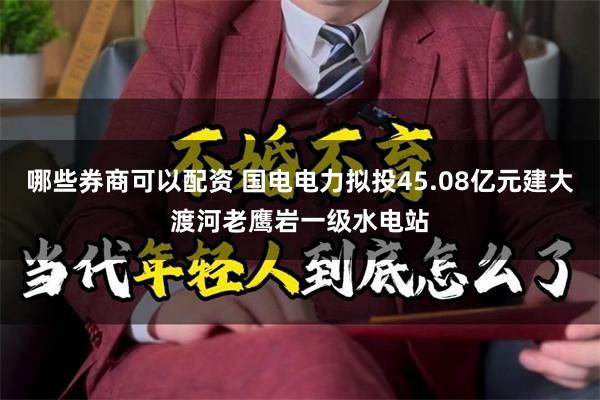 哪些券商可以配资 国电电力拟投45.08亿元建大渡河老鹰岩一级水电站