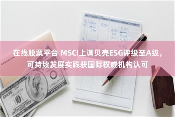 在线股票平台 MSCI上调贝壳ESG评级至A级，可持续发展实践获国际权威机构认可