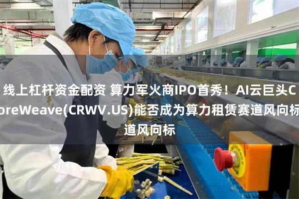 线上杠杆资金配资 算力军火商IPO首秀！AI云巨头CoreWeave(CRWV.US)能否成为算力租赁赛道风向标