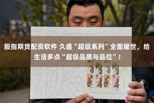 股指期货配资软件 久盛“超级系列”全面耀世，给生活多点“超级品质与品位”！