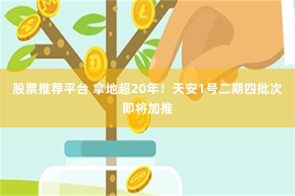 股票推荐平台 拿地超20年！天安1号二期四批次即将加推
