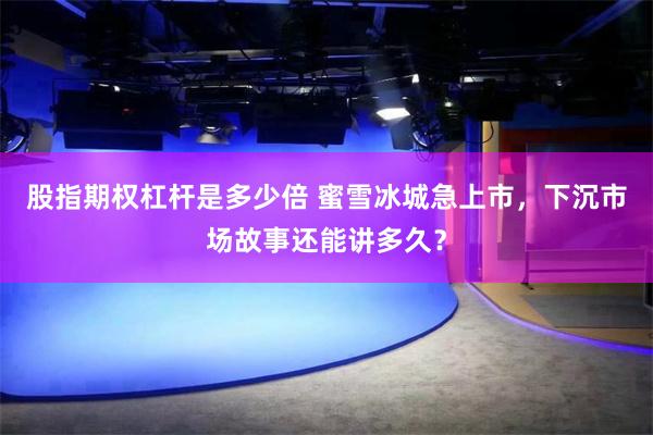 股指期权杠杆是多少倍 蜜雪冰城急上市，下沉市场故事还能讲多久？