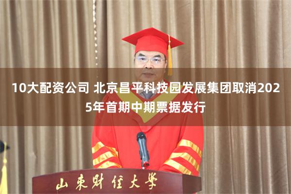 10大配资公司 北京昌平科技园发展集团取消2025年首期中期票据发行