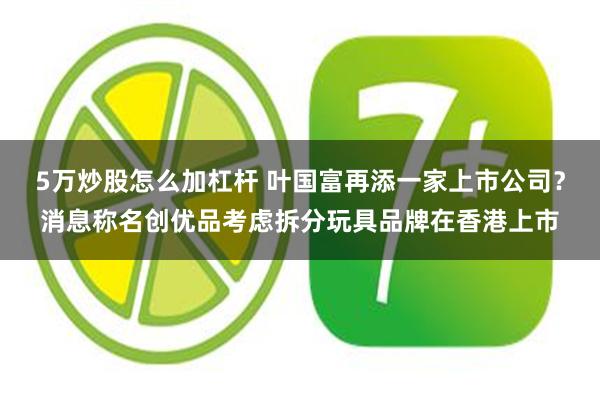 5万炒股怎么加杠杆 叶国富再添一家上市公司？消息称名创优品考虑拆分玩具品牌在香港上市