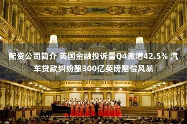 配资公司简介 英国金融投诉量Q4激增42.5% 汽车贷款纠纷酿300亿英镑赔偿风暴