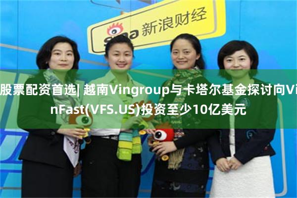 股票配资首选| 越南Vingroup与卡塔尔基金探讨向VinFast(VFS.US)投资至少10亿美元
