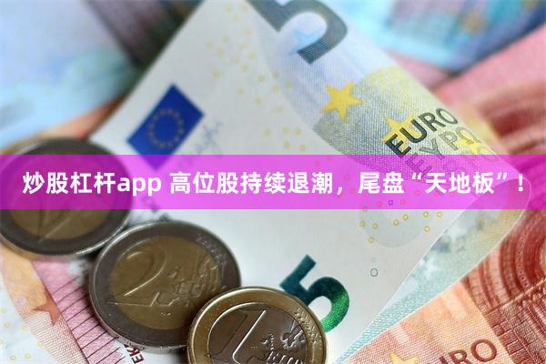 炒股杠杆app 高位股持续退潮，尾盘“天地板”！
