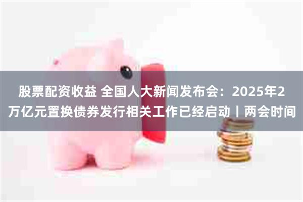 股票配资收益 全国人大新闻发布会：2025年2万亿元置换债券发行相关工作已经启动丨两会时间