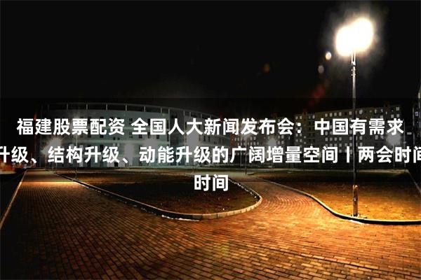 福建股票配资 全国人大新闻发布会：中国有需求升级、结构升级、动能升级的广阔增量空间丨两会时间