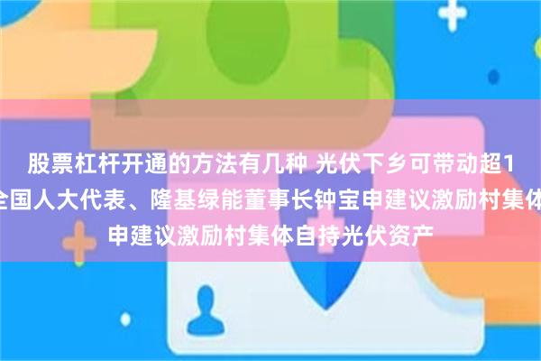 股票杠杆开通的方法有几种 光伏下乡可带动超10万亿投资，全国人大代表、隆基绿能董事长钟宝申建议激励村集体自持光伏资产