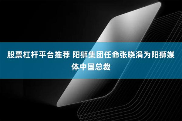 股票杠杆平台推荐 阳狮集团任命张晓涓为阳狮媒体中国总裁