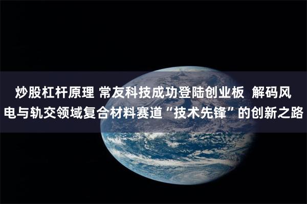 炒股杠杆原理 常友科技成功登陆创业板  解码风电与轨交领域复合材料赛道“技术先锋”的创新之路