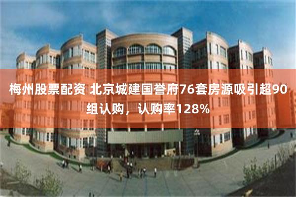 梅州股票配资 北京城建国誉府76套房源吸引超90组认购，认购率128%