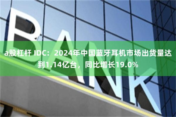 a股杠杆 IDC：2024年中国蓝牙耳机市场出货量达到1.14亿台，同比增长19.0%