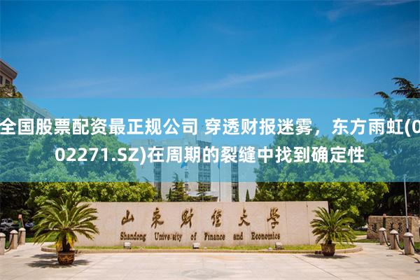 全国股票配资最正规公司 穿透财报迷雾，东方雨虹(002271.SZ)在周期的裂缝中找到确定性
