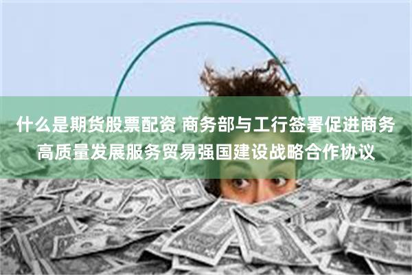 什么是期货股票配资 商务部与工行签署促进商务高质量发展服务贸易强国建设战略合作协议