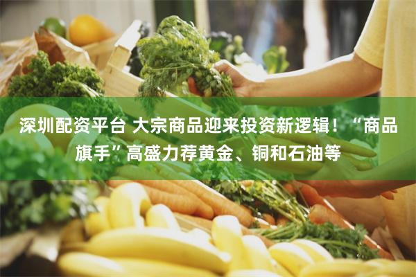 深圳配资平台 大宗商品迎来投资新逻辑！“商品旗手”高盛力荐黄金、铜和石油等
