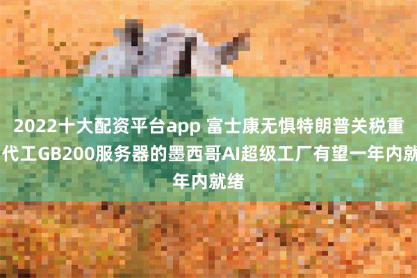 2022十大配资平台app 富士康无惧特朗普关税重压 代工GB200服务器的墨西哥AI超级工厂有望一年内就绪