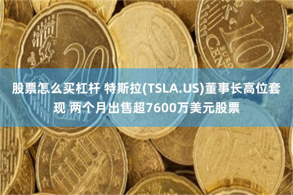 股票怎么买杠杆 特斯拉(TSLA.US)董事长高位套现 两个月出售超7600万美元股票