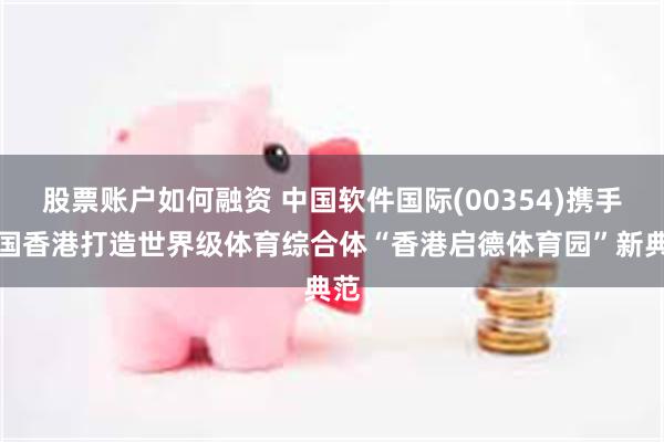 股票账户如何融资 中国软件国际(00354)携手中国香港打造世界级体育综合体“香港启德体育园”新典范