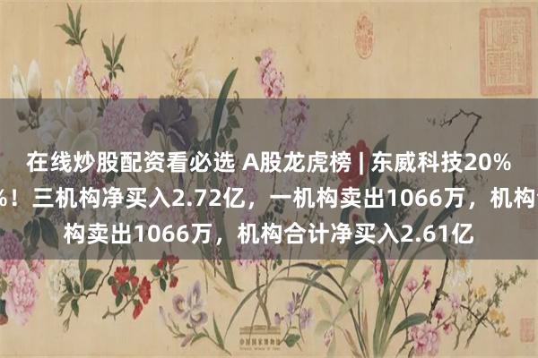 在线炒股配资看必选 A股龙虎榜 | 东威科技20%涨停，换手率6.6%！三机构净买入2.72亿，一机构卖出1066万，机构合计净买入2.61亿
