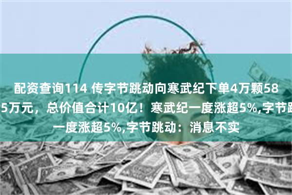 配资查询114 传字节跳动向寒武纪下单4万颗580芯片，单价2.5万元，总价值合计10亿！寒武纪一度涨超5%,字节跳动：消息不实