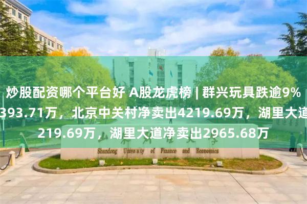 炒股配资哪个平台好 A股龙虎榜 | 群兴玩具跌逾9%，游资T王净卖出5393.71万，北京中关村净卖出4219.69万，湖里大道净卖出2965.68万
