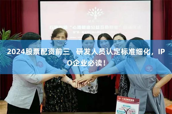 2024股票配资前三   研发人员认定标准细化，IPO企业必读！