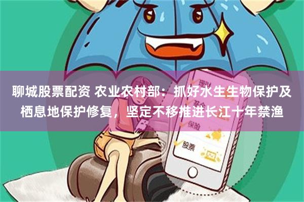 聊城股票配资 农业农村部：抓好水生生物保护及栖息地保护修复，坚定不移推进长江十年禁渔