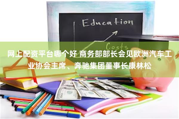网上配资平台哪个好 商务部部长会见欧洲汽车工业协会主席、奔驰集团董事长康林松
