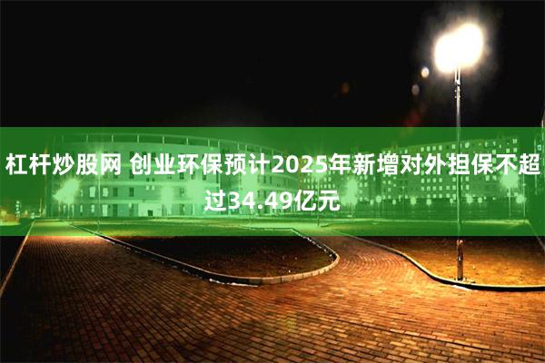 杠杆炒股网 创业环保预计2025年新增对外担保不超过34.49亿元