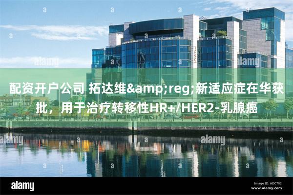 配资开户公司 拓达维&reg;新适应症在华获批，用于治疗转移性HR+/HER2-乳腺癌