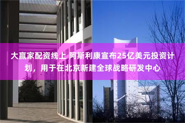 大赢家配资线上 阿斯利康宣布25亿美元投资计划，用于在北京新建全球战略研发中心