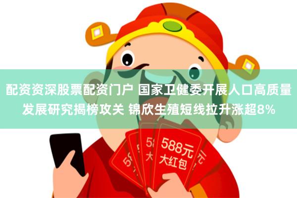 配资资深股票配资门户 国家卫健委开展人口高质量发展研究揭榜攻关 锦欣生殖短线拉升涨超8%