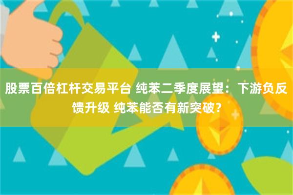 股票百倍杠杆交易平台 纯苯二季度展望：下游负反馈升级 纯苯能否有新突破？