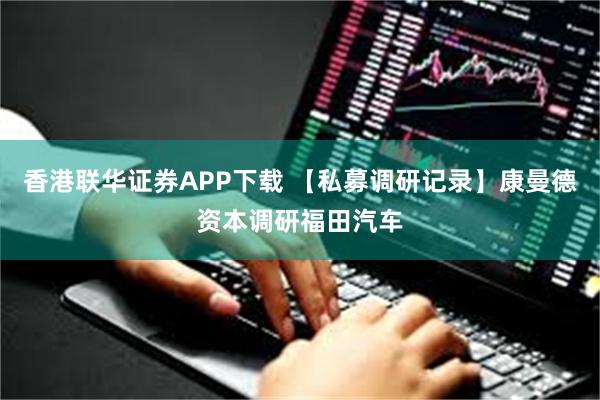 香港联华证券APP下载 【私募调研记录】康曼德资本调研福田汽车