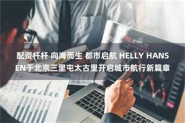 配资杆杆 向海而生 都市启航 HELLY HANSEN于北京三里屯太古里开启城市航行新篇章