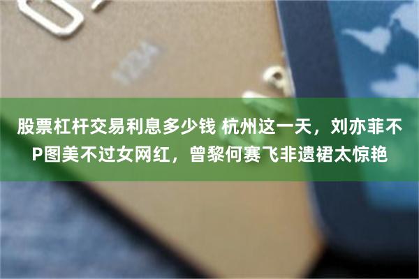 股票杠杆交易利息多少钱 杭州这一天，刘亦菲不P图美不过女网红，曾黎何赛飞非遗裙太惊艳