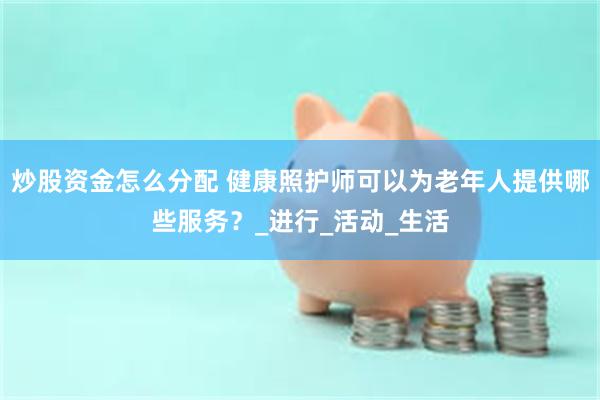 炒股资金怎么分配 健康照护师可以为老年人提供哪些服务？_进行_活动_生活