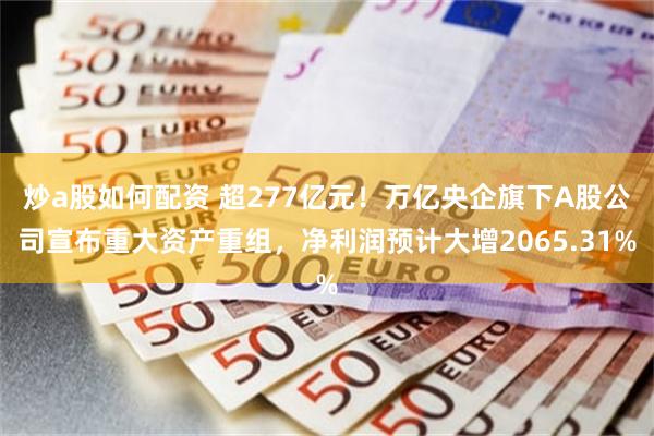 炒a股如何配资 超277亿元！万亿央企旗下A股公司宣布重大资产重组，净利润预计大增2065.31%