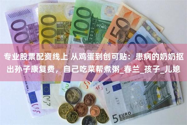 专业股票配资线上 从鸡蛋到创可贴：患病的奶奶抠出孙子康复费，自己吃菜帮煮粥_春兰_孩子_儿媳